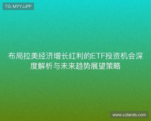 布局拉美经济增长红利的ETF投资机会深度解析与未来趋势展望策略